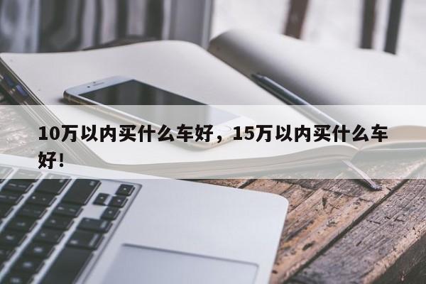 10萬以內(nèi)買什么車好，15萬以內(nèi)買什么車好！