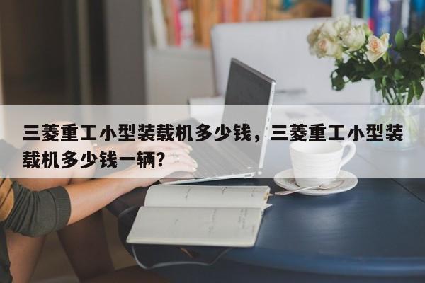 三菱重工小型裝載機(jī)多少錢，三菱重工小型裝載機(jī)多少錢一輛？