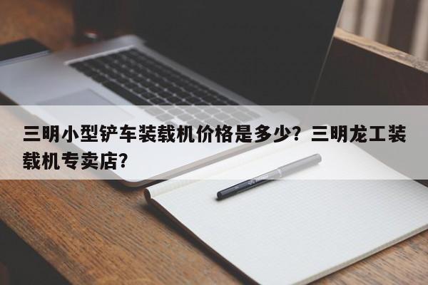 三明小型鏟車裝載機價格是多少？三明龍工裝載機專賣店？
