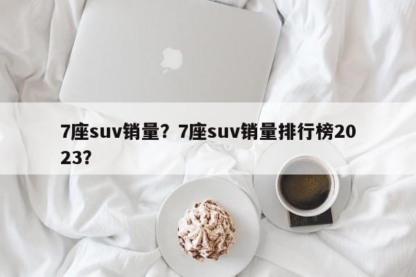 7座suv銷量？7座suv銷量排行榜2023？