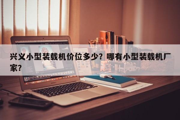 興義小型裝載機(jī)價位多少？哪有小型裝載機(jī)廠家？