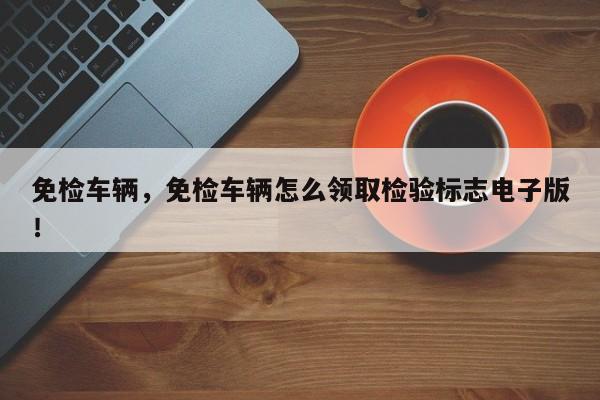 免檢車輛，免檢車輛怎么領(lǐng)取檢驗標(biāo)志電子版！