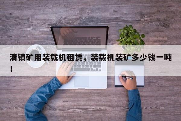 清鎮(zhèn)礦用裝載機租賃，裝載機裝礦多少錢一噸！