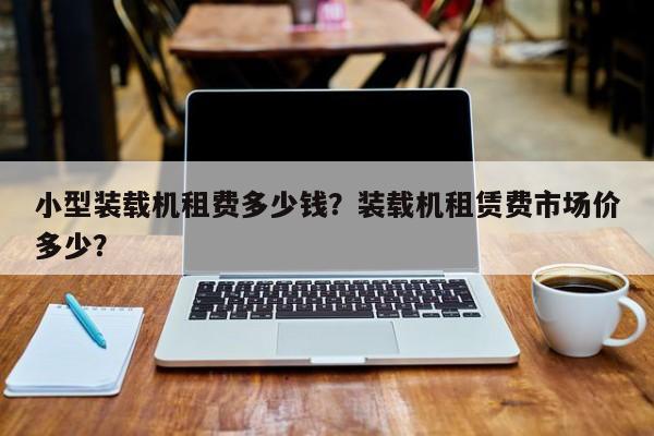 小型裝載機租費多少錢？裝載機租賃費市場價多少？
