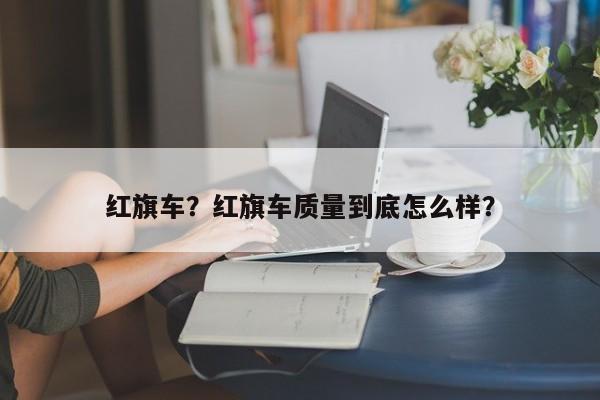 紅旗車？紅旗車質(zhì)量到底怎么樣？