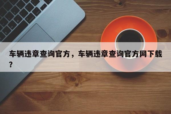 車輛違章查詢官方，車輛違章查詢官方網(wǎng)下載？
