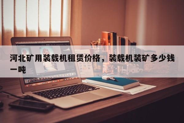 河北礦用裝載機(jī)租賃價(jià)格，裝載機(jī)裝礦多少錢一噸