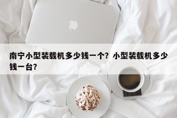 南寧小型裝載機(jī)多少錢一個？小型裝載機(jī)多少錢一臺？