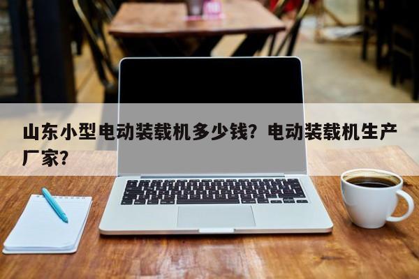 山東小型電動裝載機多少錢？電動裝載機生產(chǎn)廠家？