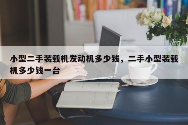 小型二手裝載機(jī)發(fā)動(dòng)機(jī)多少錢，二手小型裝載機(jī)多少錢一臺(tái)