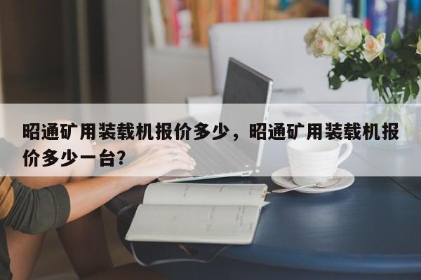 昭通礦用裝載機(jī)報(bào)價(jià)多少，昭通礦用裝載機(jī)報(bào)價(jià)多少一臺(tái)？