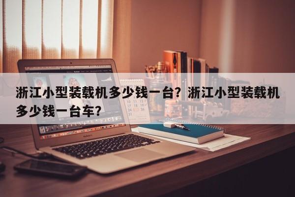 浙江小型裝載機(jī)多少錢一臺(tái)？浙江小型裝載機(jī)多少錢一臺(tái)車？