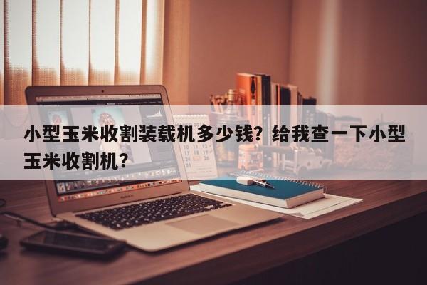 小型玉米收割裝載機(jī)多少錢？給我查一下小型玉米收割機(jī)？