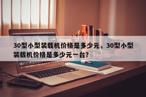 30型小型裝載機(jī)價(jià)格是多少元，30型小型裝載機(jī)價(jià)格是多少元一臺？