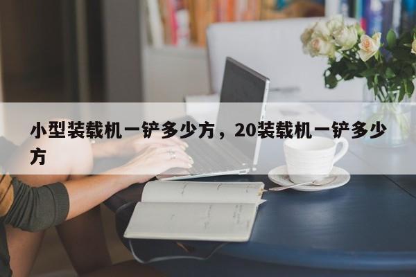 小型裝載機(jī)一鏟多少方，20裝載機(jī)一鏟多少方