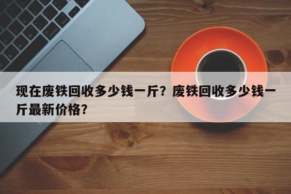 現(xiàn)在廢鐵回收多少錢一斤？廢鐵回收多少錢一斤最新價格？