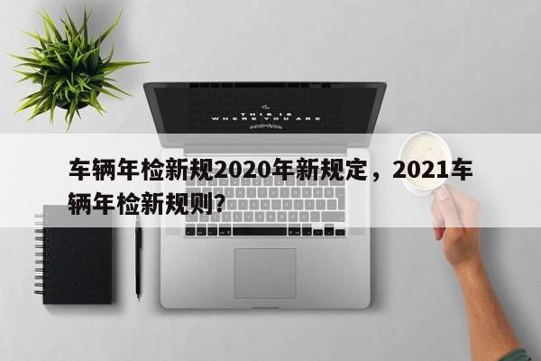 車輛年檢新規(guī)2020年新規(guī)定，2021車輛年檢新規(guī)則？