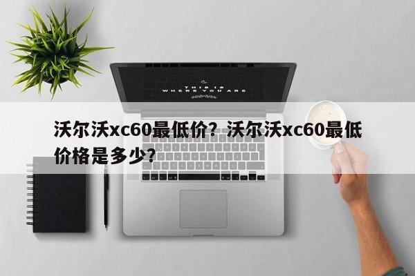 沃爾沃xc60最低價？沃爾沃xc60最低價格是多少？
