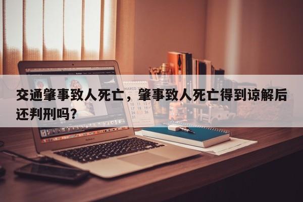 交通肇事致人死亡，肇事致人死亡得到諒解后還判刑嗎？