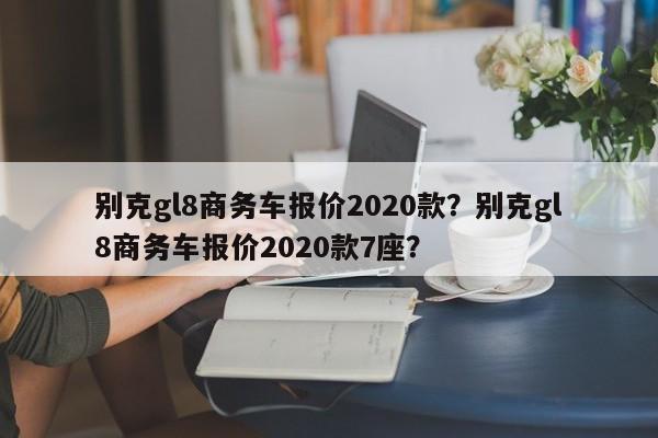 別克gl8商務(wù)車報價2020款？別克gl8商務(wù)車報價2020款7座？