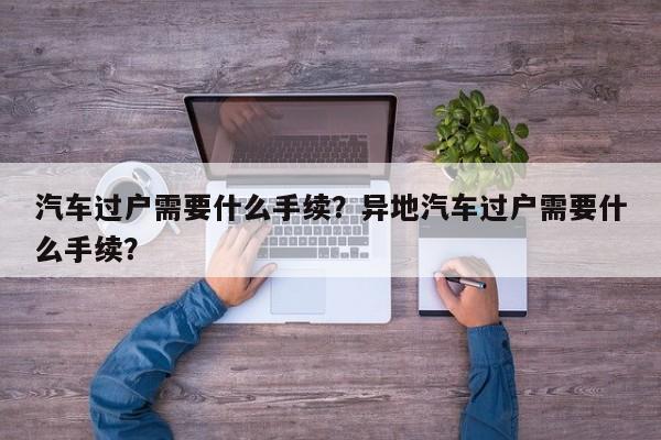 汽車過戶需要什么手續(xù)？異地汽車過戶需要什么手續(xù)？