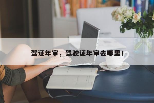 駕證年審，駕駛證年審去哪里！