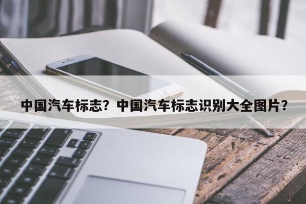 中國(guó)汽車(chē)標(biāo)志？中國(guó)汽車(chē)標(biāo)志識(shí)別大全圖片？