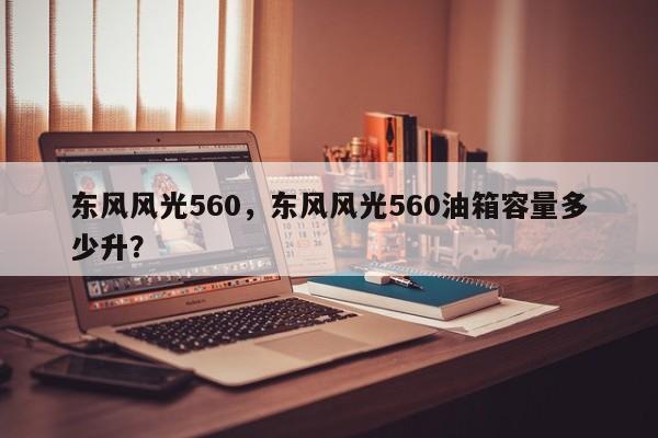 東風(fēng)風(fēng)光560，東風(fēng)風(fēng)光560油箱容量多少升？