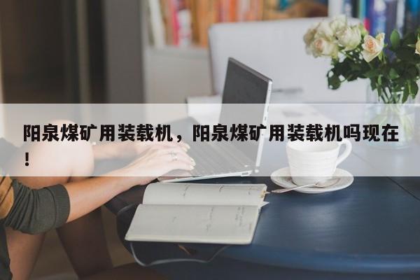 陽泉煤礦用裝載機(jī)，陽泉煤礦用裝載機(jī)嗎現(xiàn)在！