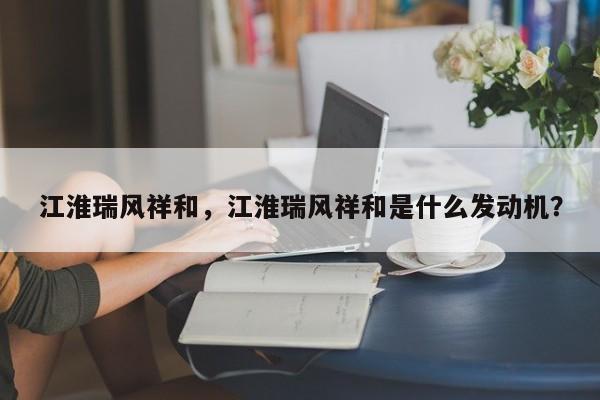 江淮瑞風(fēng)祥和，江淮瑞風(fēng)祥和是什么發(fā)動(dòng)機(jī)？