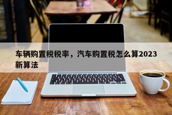 車輛購置稅稅率，汽車購置稅怎么算2023新算法