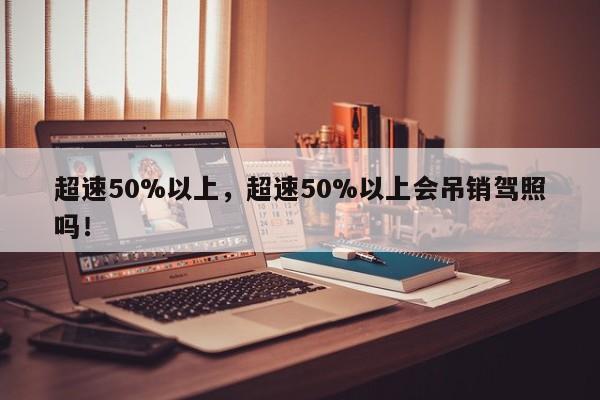 超速50%以上，超速50%以上會(huì)吊銷駕照嗎！
