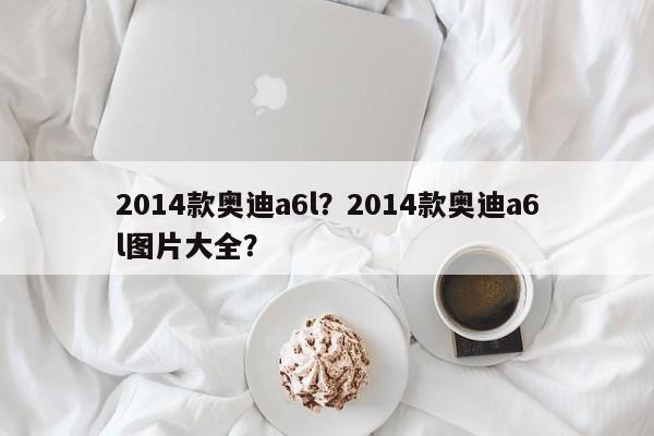2014款?yuàn)W迪a6l？2014款?yuàn)W迪a6l圖片大全？
