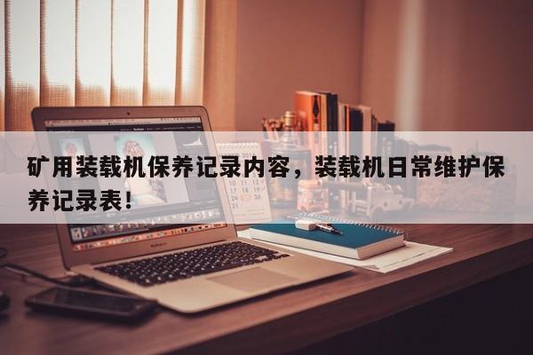 礦用裝載機(jī)保養(yǎng)記錄內(nèi)容，裝載機(jī)日常維護(hù)保養(yǎng)記錄表！