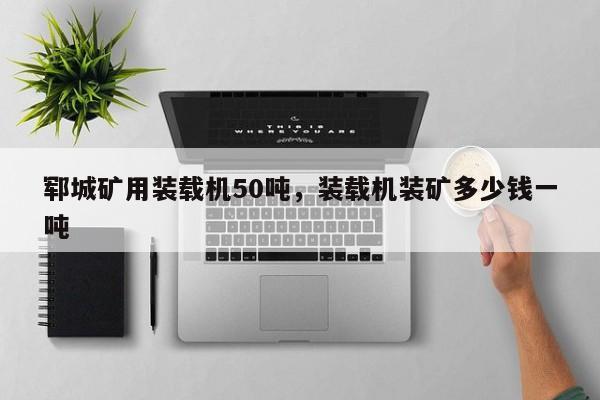 鄆城礦用裝載機50噸，裝載機裝礦多少錢一噸
