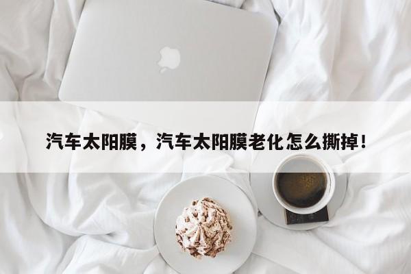 汽車太陽膜，汽車太陽膜老化怎么撕掉！