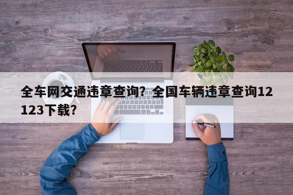 全車網(wǎng)交通違章查詢？全國(guó)車輛違章查詢12123下載？