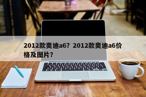 2012款?yuàn)W迪a6？2012款?yuàn)W迪a6價(jià)格及圖片？