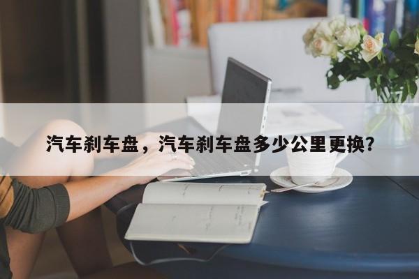 汽車剎車盤，汽車剎車盤多少公里更換？