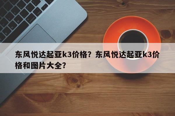 東風(fēng)悅達(dá)起亞k3價(jià)格？東風(fēng)悅達(dá)起亞k3價(jià)格和圖片大全？
