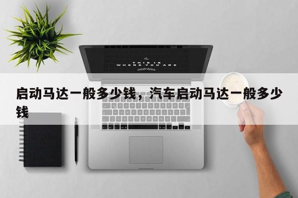 啟動(dòng)馬達(dá)一般多少錢(qián)，汽車(chē)啟動(dòng)馬達(dá)一般多少錢(qián)