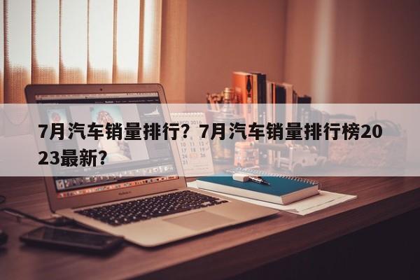 7月汽車銷量排行？7月汽車銷量排行榜2023最新？