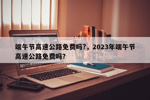 端午節(jié)高速公路免費(fèi)嗎?，2023年端午節(jié)高速公路免費(fèi)嗎？