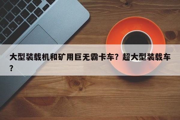 大型裝載機和礦用巨無霸卡車？超大型裝載車？
