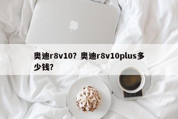 奧迪r8v10？奧迪r8v10plus多少錢？