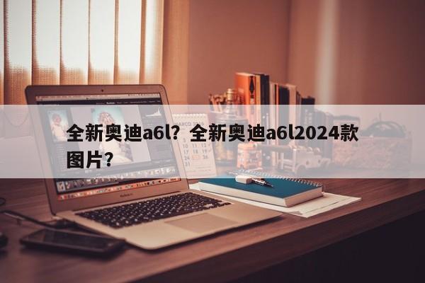 全新奧迪a6l？全新奧迪a6l2024款圖片？