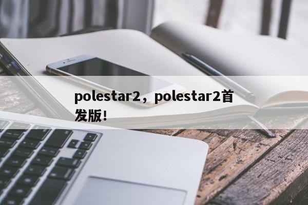 polestar2，polestar2首發(fā)版！