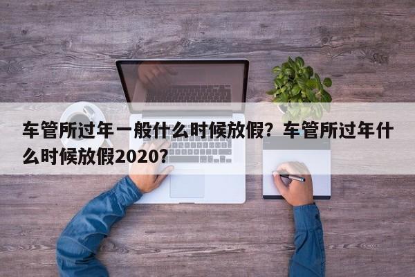 車管所過(guò)年一般什么時(shí)候放假？車管所過(guò)年什么時(shí)候放假2020？