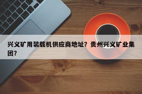 興義礦用裝載機供應商地址？貴州興義礦業(yè)集團？