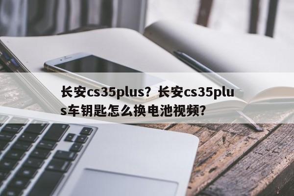 長安cs35plus？長安cs35plus車鑰匙怎么換電池視頻？